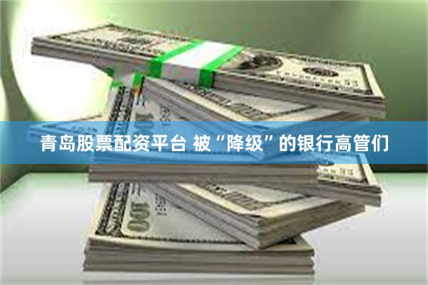 青岛股票配资平台 被“降级”的银行高管们