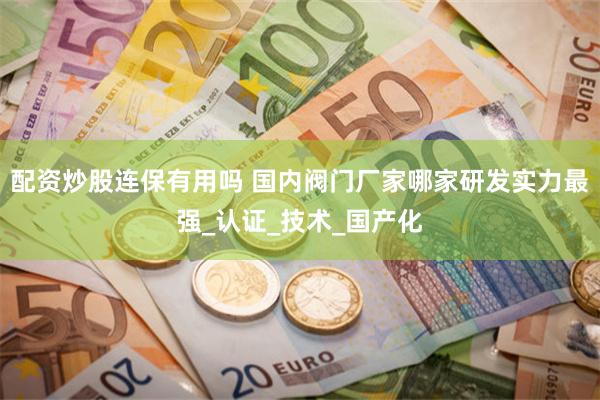 配资炒股连保有用吗 国内阀门厂家哪家研发实力最强_认证_技术_国产化