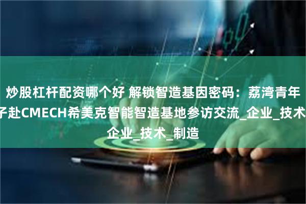 炒股杠杆配资哪个好 解锁智造基因密码：荔湾青年会学子赴CMECH希美克智能智造基地参访交流_企业_技术_制造