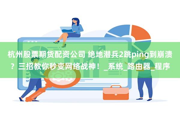 杭州股票期货配资公司 绝地潜兵2跳ping到崩溃？三招教你秒变网络战神！_系统_路由器_程序