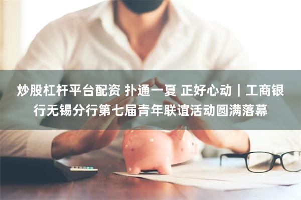 炒股杠杆平台配资 扑通一夏 正好心动｜工商银行无锡分行第七届青年联谊活动圆满落幕