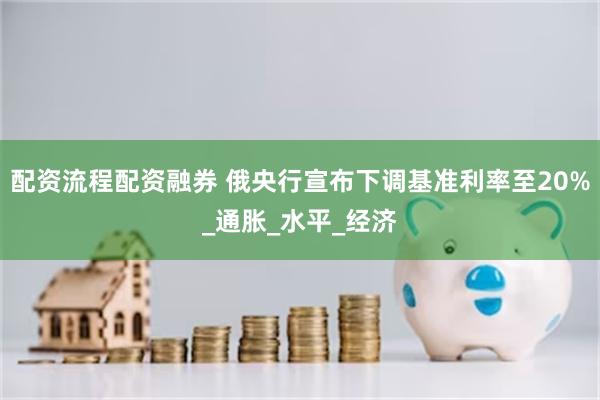 配资流程配资融券 俄央行宣布下调基准利率至20%_通胀_水平_经济
