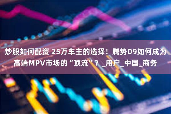 炒股如何配资 25万车主的选择！腾势D9如何成为高端MPV市场的“顶流”？_用户_中国_商务
