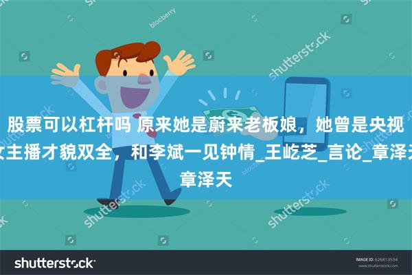 股票可以杠杆吗 原来她是蔚来老板娘，她曾是央视女主播才貌双全，和李斌一见钟情_王屹芝_言论_章泽天