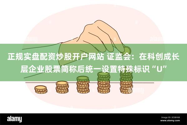 正规实盘配资炒股开户网站 证监会：在科创成长层企业股票简称后统一设置特殊标识“U”