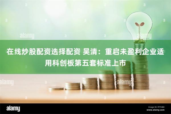 在线炒股配资选择配资 吴清：重启未盈利企业适用科创板第五套标准上市