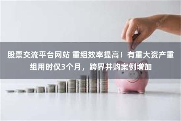 股票交流平台网站 重组效率提高！有重大资产重组用时仅3个月，跨界并购案例增加