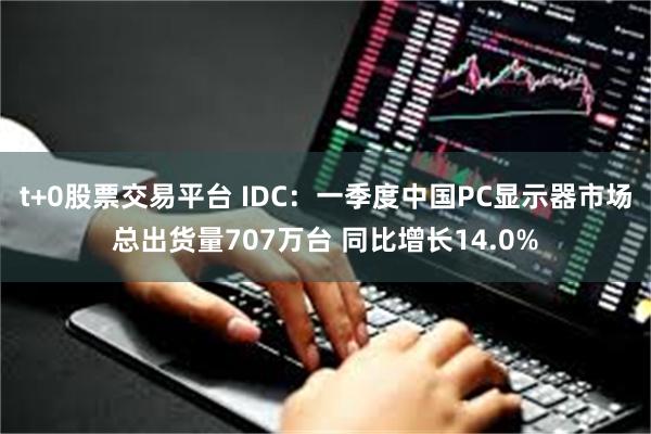 t+0股票交易平台 IDC：一季度中国PC显示器市场总出货量707万台 同比增长14.0%