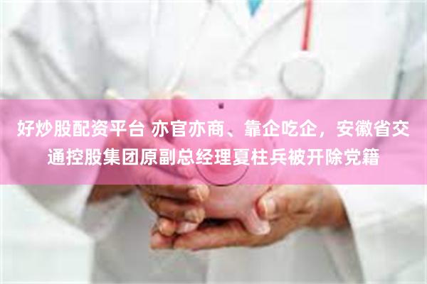 好炒股配资平台 亦官亦商、靠企吃企，安徽省交通控股集团原副总经理夏柱兵被开除党籍