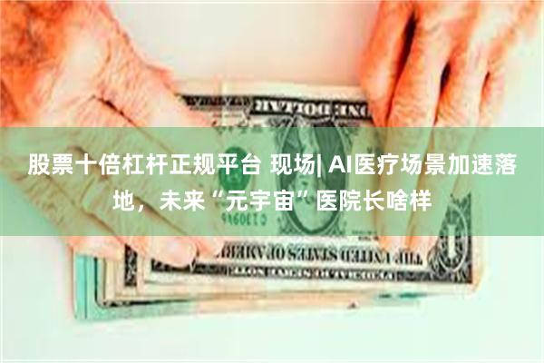 股票十倍杠杆正规平台 现场| AI医疗场景加速落地，未来“元宇宙”医院长啥样