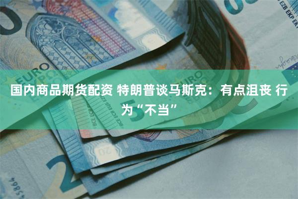 国内商品期货配资 特朗普谈马斯克：有点沮丧 行为“不当”
