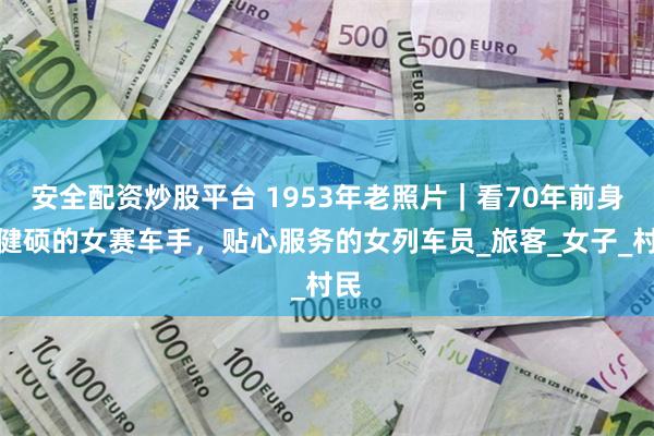 安全配资炒股平台 1953年老照片｜看70年前身材健硕的女赛车手，贴心服务的女列车员_旅客_女子_村民