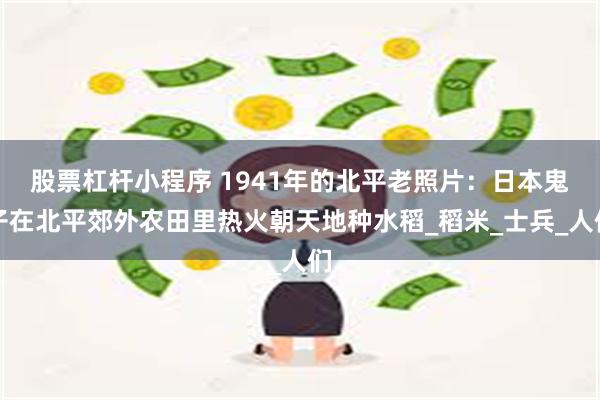 股票杠杆小程序 1941年的北平老照片：日本鬼子在北平郊外农田里热火朝天地种水稻_稻米_士兵_人们