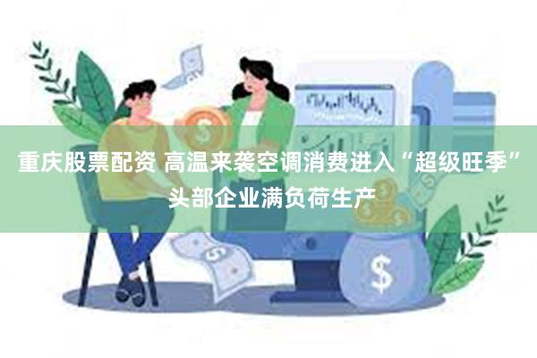 重庆股票配资 高温来袭空调消费进入“超级旺季” 头部企业满负荷生产