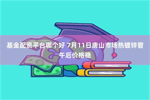 基金配资平台哪个好 7月11日唐山市场热镀锌管午后价格稳