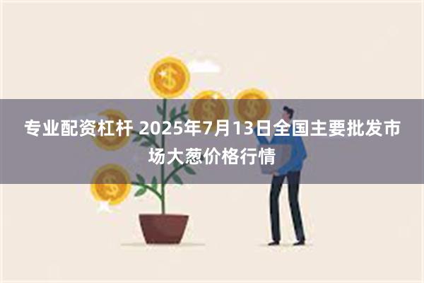 专业配资杠杆 2025年7月13日全国主要批发市场大葱价格行情