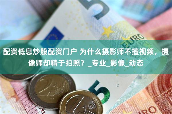配资低息炒股配资门户 为什么摄影师不擅视频，摄像师却精于拍照？_专业_影像_动态