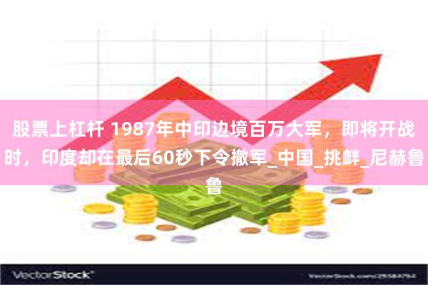 股票上杠杆 1987年中印边境百万大军，即将开战时，印度却在最后60秒下令撤军_中国_挑衅_尼赫鲁