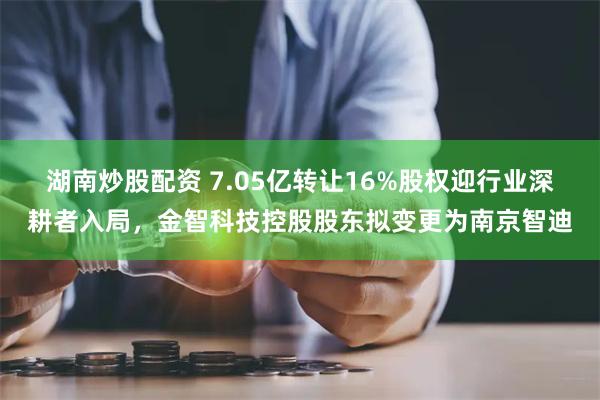 湖南炒股配资 7.05亿转让16%股权迎行业深耕者入局，金智科技控股股东拟变更为南京智迪