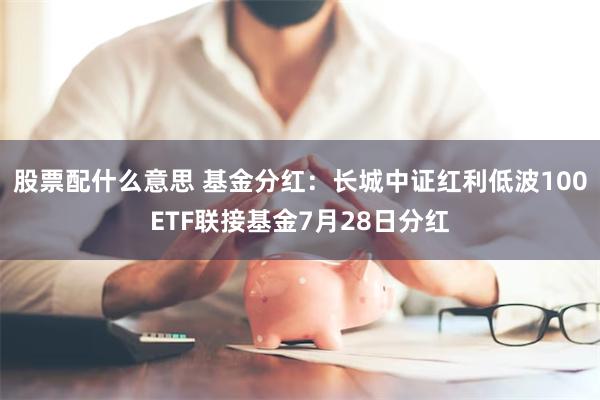 股票配什么意思 基金分红：长城中证红利低波100ETF联接基金7月28日分红