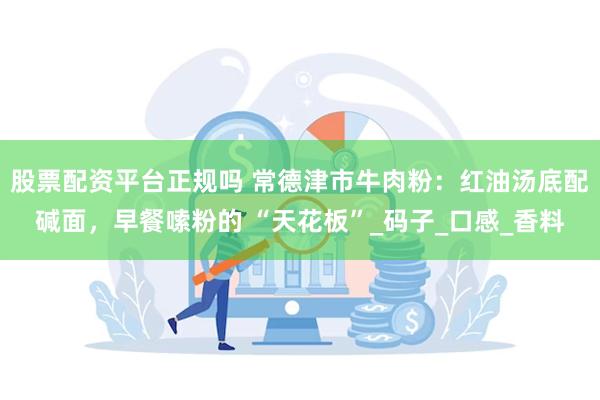 股票配资平台正规吗 常德津市牛肉粉：红油汤底配碱面，早餐嗦粉的 “天花板”_码子_口感_香料