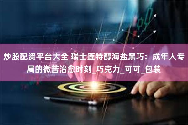 炒股配资平台大全 瑞士莲特醇海盐黑巧：成年人专属的微苦治愈时刻_巧克力_可可_包装
