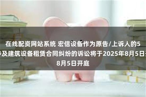在线配资网站系统 宏信设备作为原告/上诉人的5起涉及建筑设备租赁合同纠纷的诉讼将于2025年8月5日开庭
