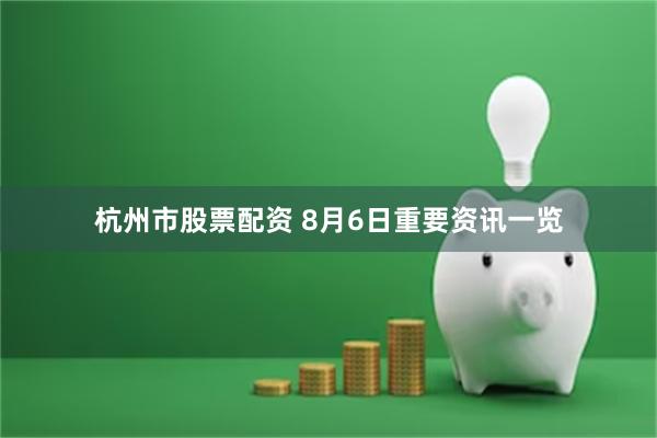 杭州市股票配资 8月6日重要资讯一览