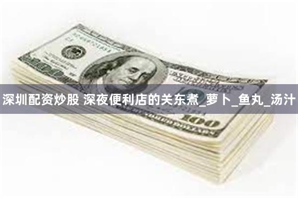 深圳配资炒股 深夜便利店的关东煮_萝卜_鱼丸_汤汁