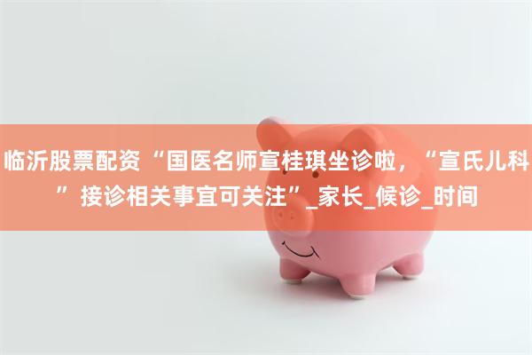 临沂股票配资 “国医名师宣桂琪坐诊啦，“宣氏儿科” 接诊相关事宜可关注”_家长_候诊_时间