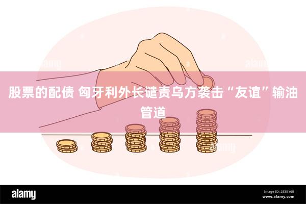 股票的配债 匈牙利外长谴责乌方袭击“友谊”输油管道