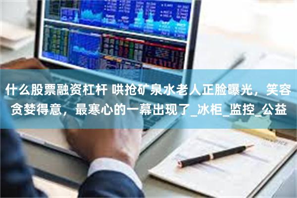 什么股票融资杠杆 哄抢矿泉水老人正脸曝光，笑容贪婪得意，最寒心的一幕出现了_冰柜_监控_公益