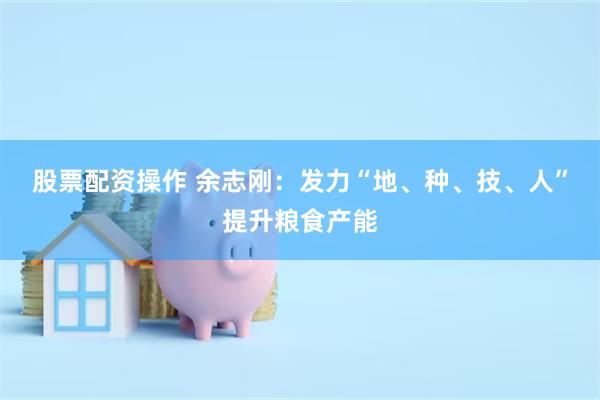 股票配资操作 余志刚：发力“地、种、技、人”提升粮食产能