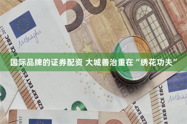 国际品牌的证券配资 大城善治重在“绣花功夫”