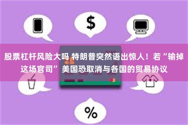 股票杠杆风险大吗 特朗普突然语出惊人！若“输掉这场官司” 美国恐取消与各国的贸易协议